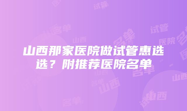 山西那家医院做试管惠选选？附推荐医院名单