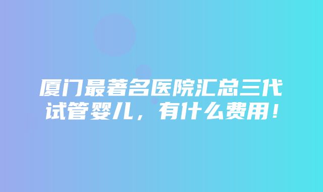 厦门最著名医院汇总三代试管婴儿，有什么费用！