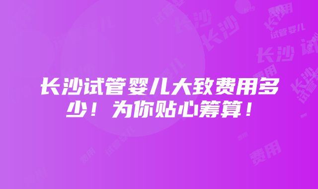 长沙试管婴儿大致费用多少！为你贴心筹算！