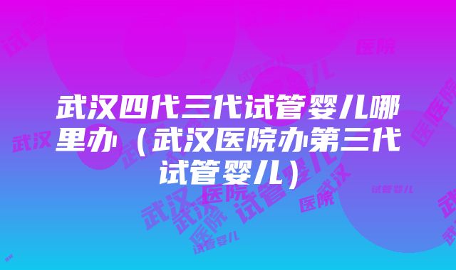 武汉四代三代试管婴儿哪里办（武汉医院办第三代试管婴儿）