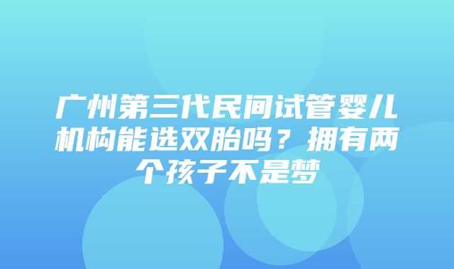 广州第三代民间试管婴儿机构能选双胎吗？拥有两个孩子不是梦