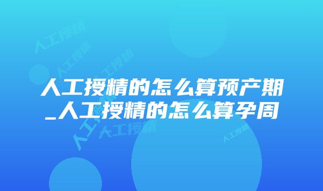 人工授精的怎么算预产期_人工授精的怎么算孕周