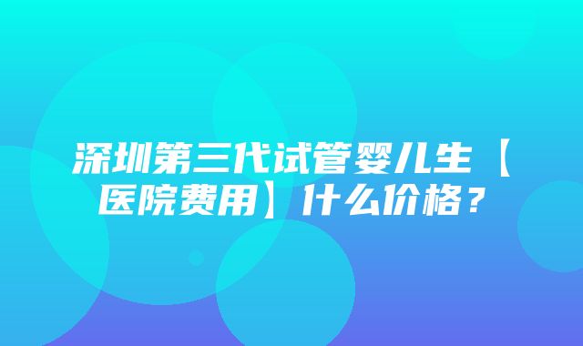 深圳第三代试管婴儿生【医院费用】什么价格？