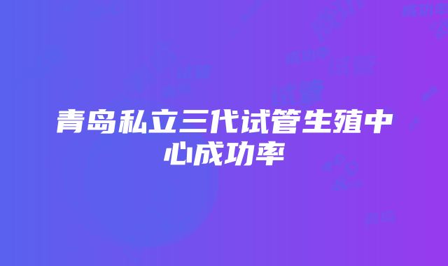 青岛私立三代试管生殖中心成功率