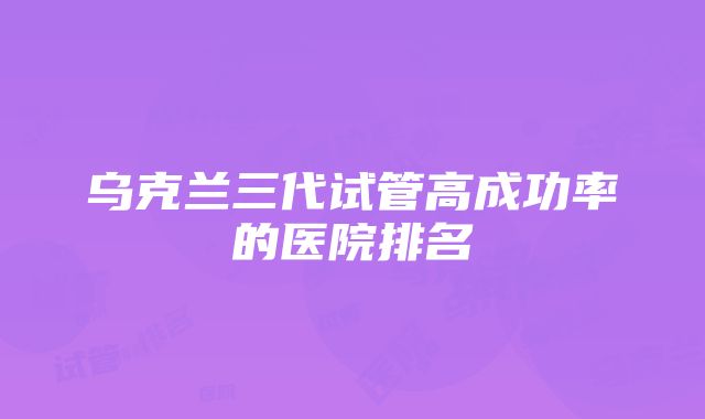 乌克兰三代试管高成功率的医院排名