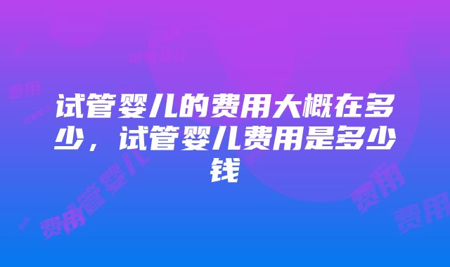 试管婴儿的费用大概在多少，试管婴儿费用是多少钱