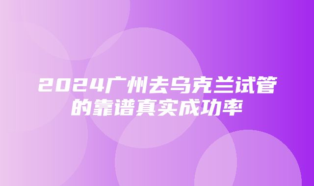 2024广州去乌克兰试管的靠谱真实成功率