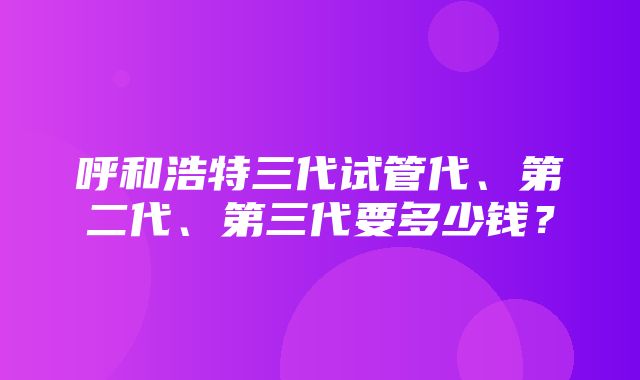 呼和浩特三代试管代、第二代、第三代要多少钱？