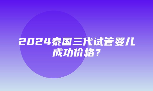 2024泰国三代试管婴儿成功价格？