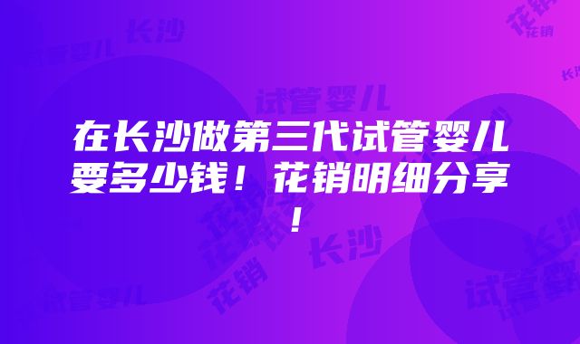 在长沙做第三代试管婴儿要多少钱！花销明细分享！