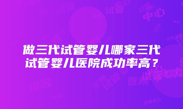 做三代试管婴儿哪家三代试管婴儿医院成功率高？