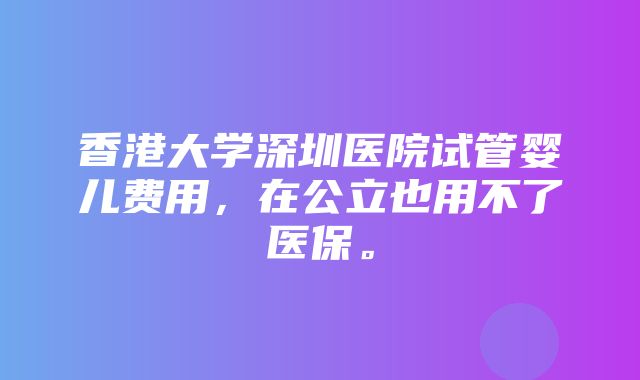 香港大学深圳医院试管婴儿费用，在公立也用不了医保。