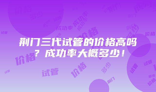 荆门三代试管的价格高吗？成功率大概多少！