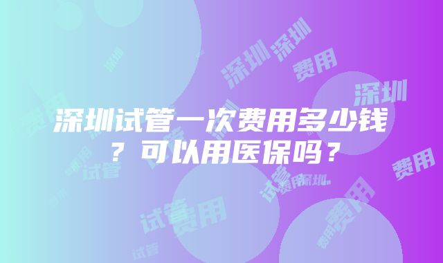 深圳试管一次费用多少钱？可以用医保吗？