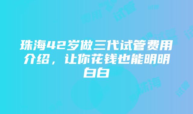 珠海42岁做三代试管费用介绍，让你花钱也能明明白白