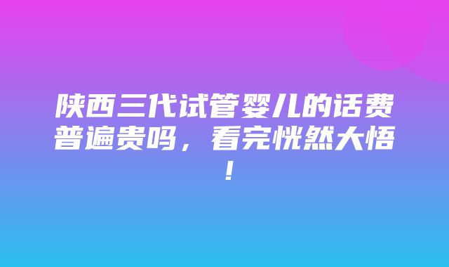 陕西三代试管婴儿的话费普遍贵吗，看完恍然大悟！