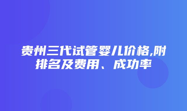 贵州三代试管婴儿价格,附排名及费用、成功率