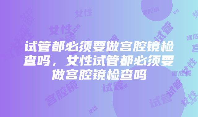 试管都必须要做宫腔镜检查吗，女性试管都必须要做宫腔镜检查吗