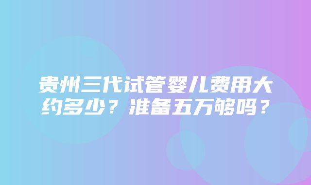 贵州三代试管婴儿费用大约多少？准备五万够吗？