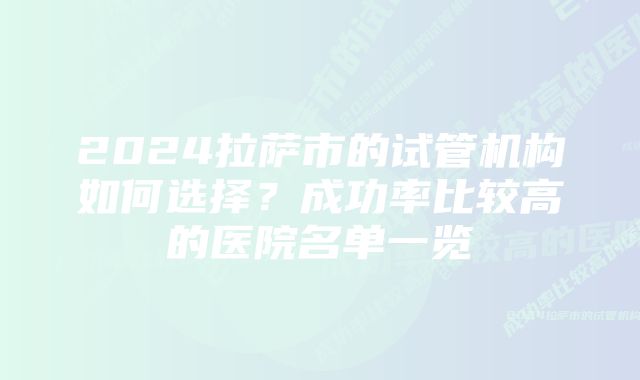 2024拉萨市的试管机构如何选择？成功率比较高的医院名单一览