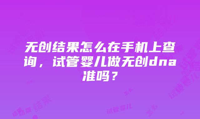 无创结果怎么在手机上查询，试管婴儿做无创dna准吗？