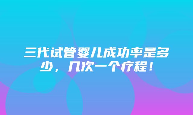 三代试管婴儿成功率是多少，几次一个疗程！