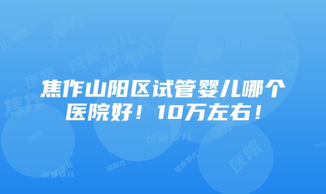 焦作山阳区试管婴儿哪个医院好！10万左右！