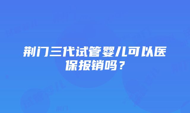 荆门三代试管婴儿可以医保报销吗？