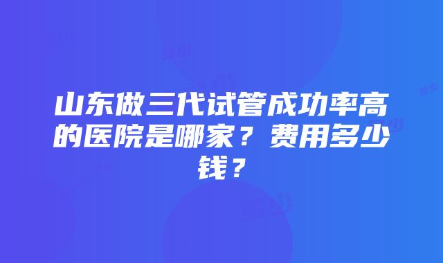 山东做三代试管成功率高的医院是哪家？费用多少钱？