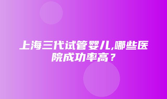 上海三代试管婴儿,哪些医院成功率高？