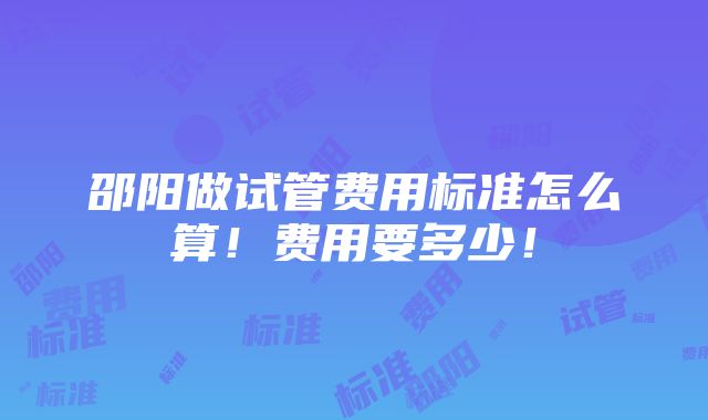 邵阳做试管费用标准怎么算！费用要多少！