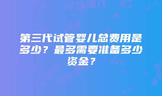 第三代试管婴儿总费用是多少？最多需要准备多少资金？