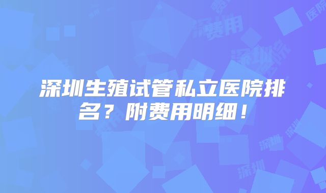 深圳生殖试管私立医院排名？附费用明细！