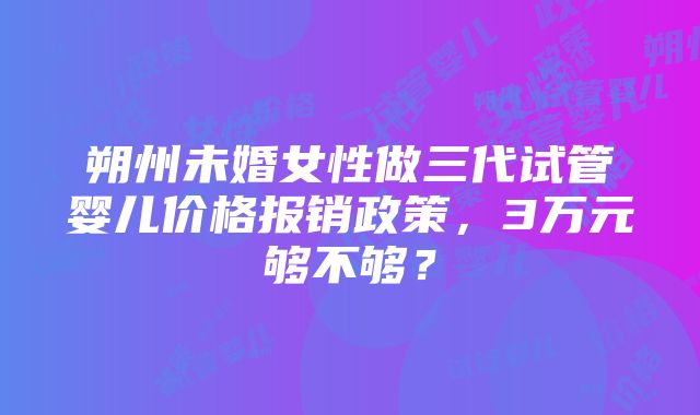 朔州未婚女性做三代试管婴儿价格报销政策，3万元够不够？