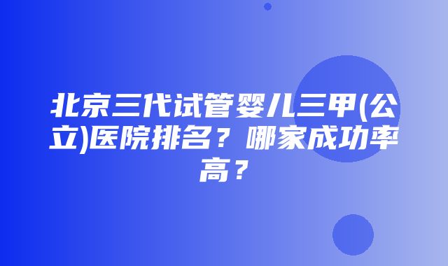 北京三代试管婴儿三甲(公立)医院排名？哪家成功率高？