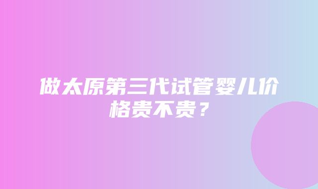 做太原第三代试管婴儿价格贵不贵？