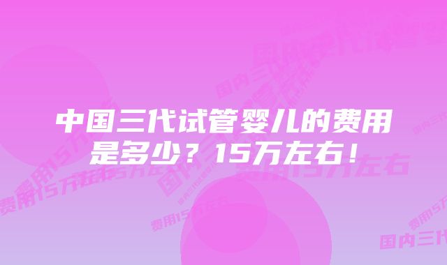 中国三代试管婴儿的费用是多少？15万左右！