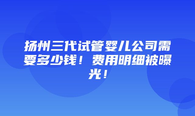 扬州三代试管婴儿公司需要多少钱！费用明细被曝光！