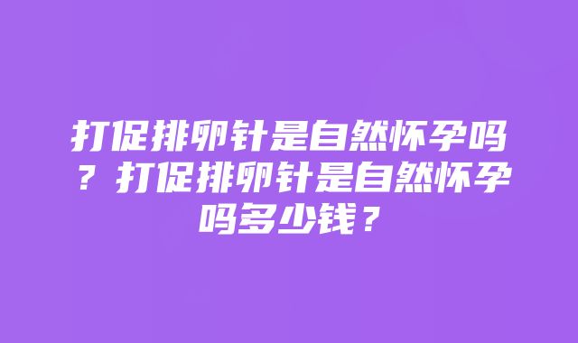 打促排卵针是自然怀孕吗？打促排卵针是自然怀孕吗多少钱？