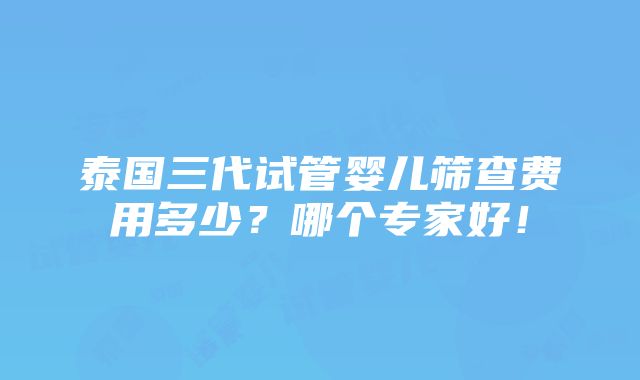 泰国三代试管婴儿筛查费用多少？哪个专家好！