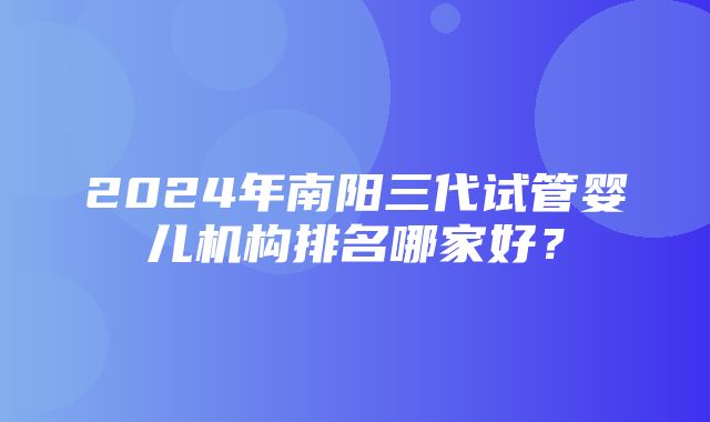 2024年南阳三代试管婴儿机构排名哪家好？