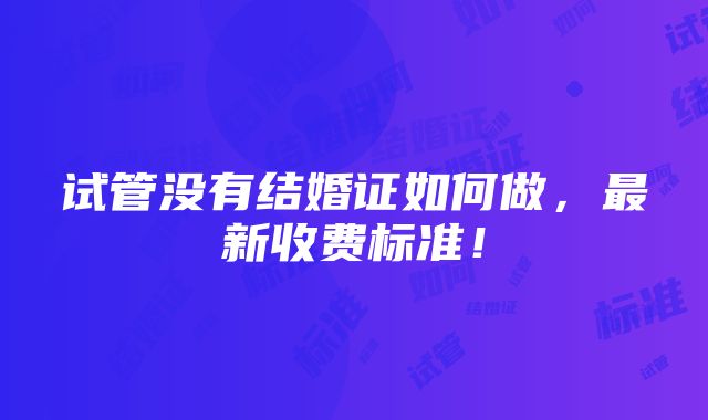 试管没有结婚证如何做，最新收费标准！