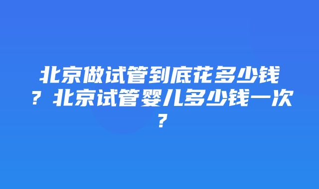 北京做试管到底花多少钱？北京试管婴儿多少钱一次？