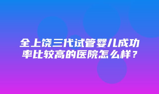 全上饶三代试管婴儿成功率比较高的医院怎么样？