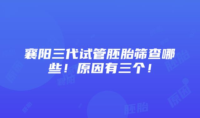 襄阳三代试管胚胎筛查哪些！原因有三个！