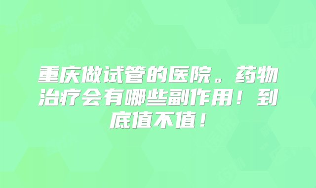 重庆做试管的医院。药物治疗会有哪些副作用！到底值不值！