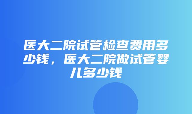 医大二院试管检查费用多少钱，医大二院做试管婴儿多少钱