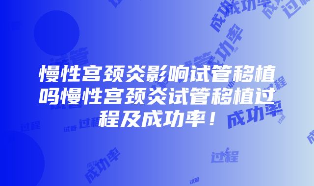 慢性宫颈炎影响试管移植吗慢性宫颈炎试管移植过程及成功率！