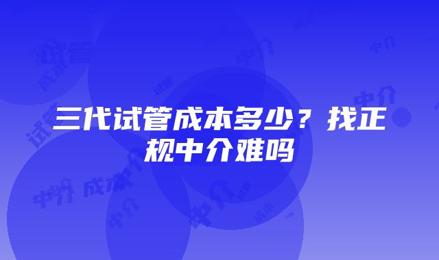 三代试管成本多少？找正规中介难吗