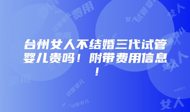 台州女人不结婚三代试管婴儿贵吗！附带费用信息！